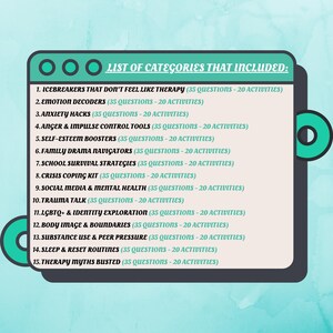 May include: A list of categories for therapy, including icebreakers, emotion decoders, anxiety hacks, anger and impulse control tools, self-esteem boosters, family drama navigators, school survival strategies, crisis coping kit, social media and mental health, trauma talk, LGBTQ+ and identity exploration, body image and boundaries, substance use and peer pressure, sleep and reset routines, and therapy myths busted. Each category includes 35 questions and 20 activities.