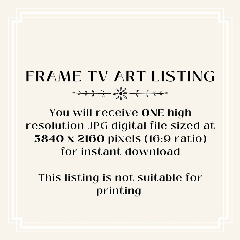 May include: Text overlay on a white background with a decorative border. The text reads "FRAME TV ART LISTING" and "You will receive ONE high resolution JPG digital file sized at 3840 x 2160 pixels (16:9 ratio) for instant download. This listing is not suitable for printing."