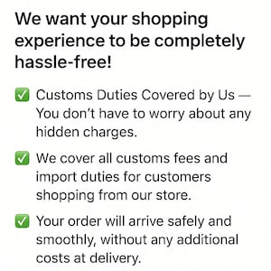 May include: A white informational graphic with black text that reads: We want your shopping experience to be completely hassle-free! Customs Duties Covered by Us &mdash; You don't have to worry about any hidden charges. We cover all customs fees and import duties for customers shopping from our store. Your order will arrive safely and smoothly, without any additional costs at delivery. Three green checkmark icons are included.