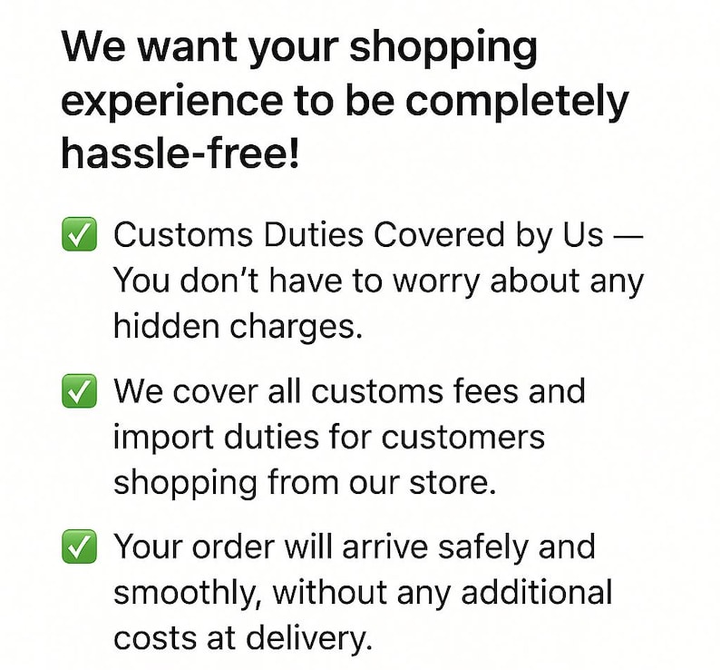 May include: A white informational graphic with black text that reads: We want your shopping experience to be completely hassle-free! Customs Duties Covered by Us &mdash; You don't have to worry about any hidden charges. We cover all customs fees and import duties for customers shopping from our store. Your order will arrive safely and smoothly, without any additional costs at delivery. Three green checkmark icons are included.