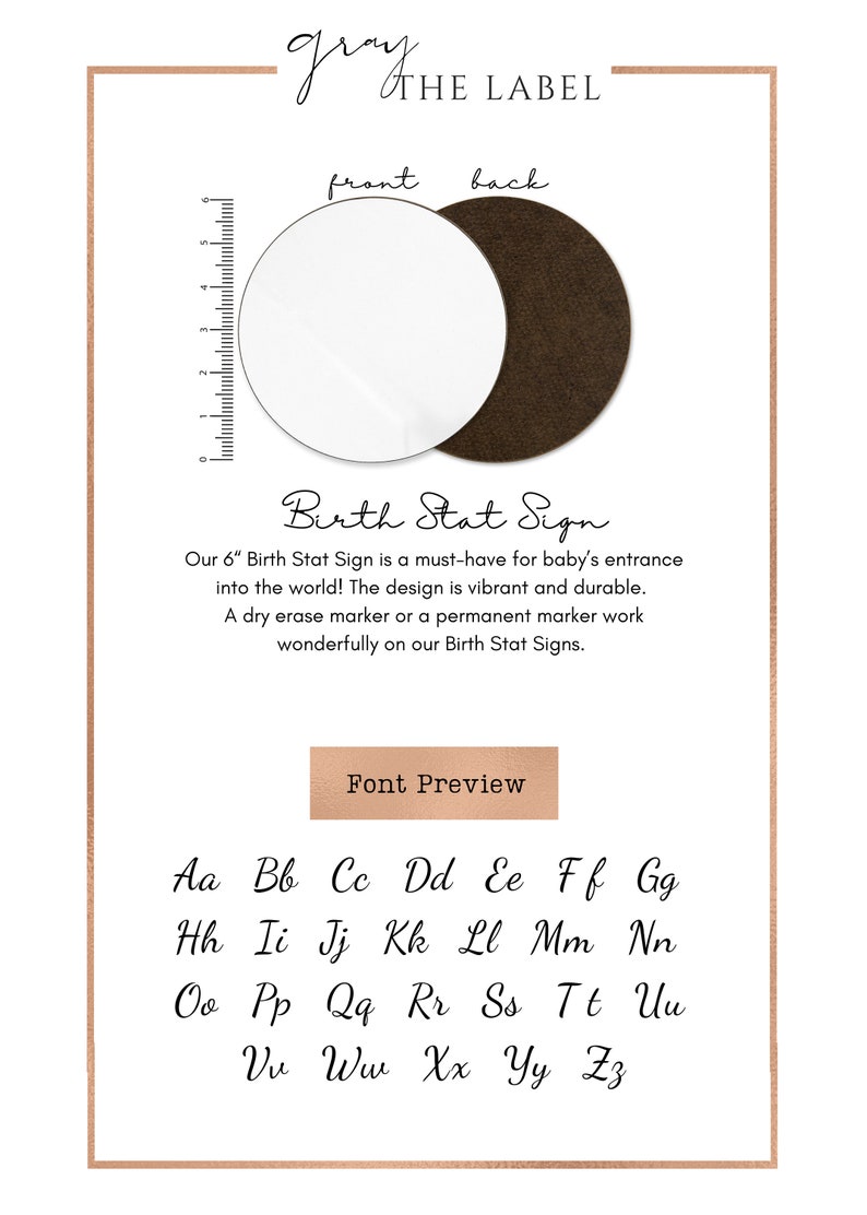 May include: A 6-inch round birth stat sign with a gray background and the text "Birth Stat Sign" in a cursive font. The sign is available in two finishes: white and brown. The text "Our 6" Birth Stat Sign is a must-have for baby's entrance into the world! The design is vibrant and durable. A dry erase marker or a permanent marker work wonderfully on our Birth Stat Signs." is printed below the sign. The text "Font Preview" is printed in a brown rectangle below the text. The alphabet is printed in a cursive font below the rectangle.