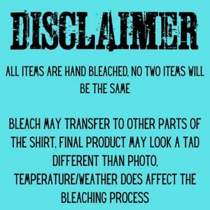 May include: A teal background with black text that reads "DISCLAIMER". The text continues to state that all items are hand bleached and no two items will be the same. It also notes that bleach may transfer and the final product may look different.