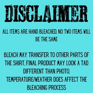 May include: A turquoise blue background with black text that reads "DISCLAIMER" in a bold, distressed font. The text below reads "ALL ITEMS ARE HAND BLEACHED, NO TWO ITEMS WILL BE THE SAME. BLEACH MAY TRANSFER TO OTHER PARTS OF THE SHIRT, FINAL PRODUCT MAY LOOK A TAD DIFFERENT THAN PHOTO, TEMPERATURE/WEATHER DOES AFFECT THE BLEACHING PROCESS."