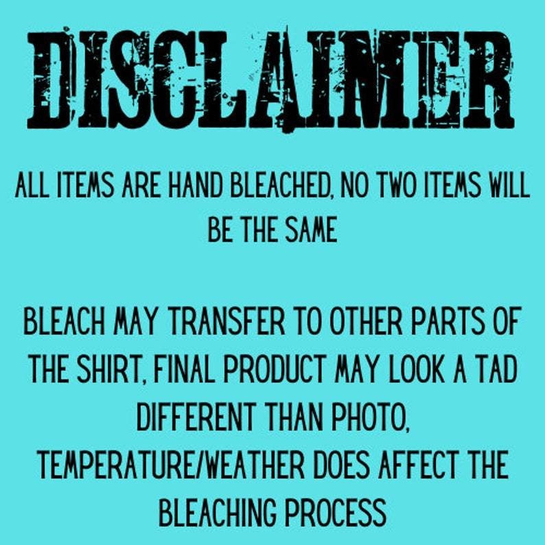 May include: A turquoise blue background with black text that reads "DISCLAIMER" in a bold, distressed font. The text below reads "ALL ITEMS ARE HAND BLEACHED, NO TWO ITEMS WILL BE THE SAME. BLEACH MAY TRANSFER TO OTHER PARTS OF THE SHIRT, FINAL PRODUCT MAY LOOK A TAD DIFFERENT THAN PHOTO, TEMPERATURE/WEATHER DOES AFFECT THE BLEACHING PROCESS."