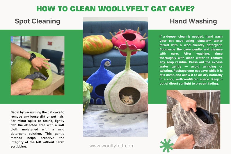 May include: How to clean a woolly felt cat cave. Spot cleaning with a vacuum and a damp cloth. Hand washing with lukewarm water and wool-friendly detergent.  www.woollyfelt.com