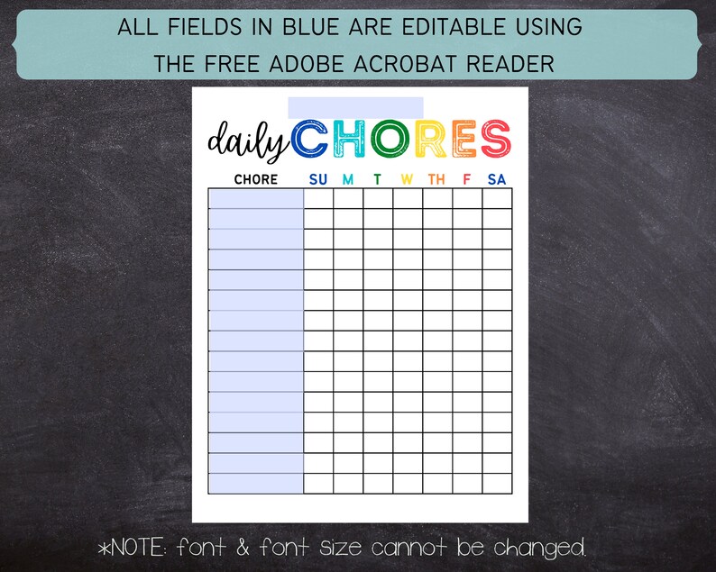May include: A printable daily chore chart with a colorful "daily chores" title. The chart has a column for each day of the week and rows for listing chores. The text "ALL FIELDS IN BLUE ARE EDITABLE USING THE FREE ADOBE ACROBAT READER" is at the top of the chart. The text "*NOTE: font & font size cannot be changed." is at the bottom of the chart.
