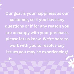 May include: Purple and white checkered background with a white daisy and a white text box with the message: "Our goal is your happiness as our customer, so if you have any questions or if for any reason you are unhappy with your purchase, please let us know. We're here to work with you to resolve any issues you may be experiencing!"  The text box is below a white daisy and above a white daisy with the text "BUBBLE BLOOM" in a circle.