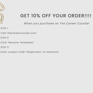 May include: A graphic with gold paper clips and text that reads "GET 10% OFF YOUR ORDER!!!! When you purchase on The Career Counter" and instructions for how to redeem the discount: "STEP 1: Visit: thecareercounter.com STEP 2: Click "Resume Templates" STEP 3: Enter coupon code "tenpercent" at checkout!"