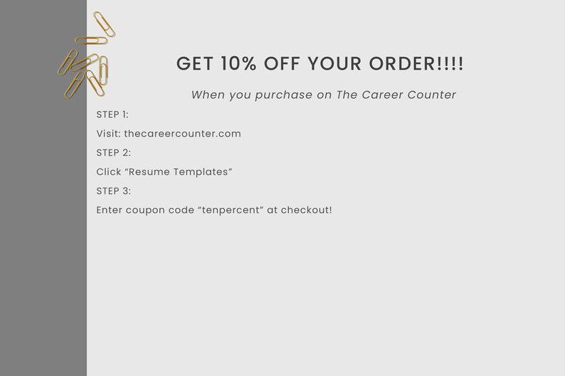 May include: A graphic with gold paper clips and text that reads "GET 10% OFF YOUR ORDER!!!! When you purchase on The Career Counter" and instructions for how to redeem the discount: "STEP 1: Visit: thecareercounter.com STEP 2: Click "Resume Templates" STEP 3: Enter coupon code "tenpercent" at checkout!"