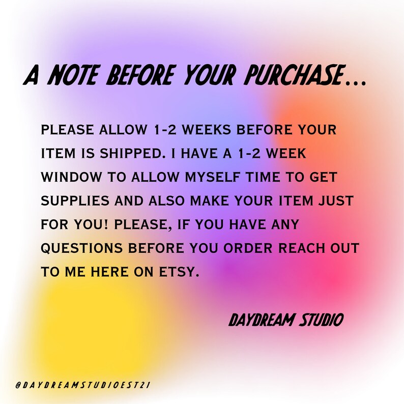 May include: A note with a pink, yellow, and blue gradient background. The text reads: "A NOTE BEFORE YOUR PURCHASE... PLEASE ALLOW 1-2 WEEKS BEFORE YOUR ITEM IS SHIPPED. I HAVE A 1-2 WEEK WINDOW TO ALLOW MYSELF TIME TO GET SUPPLIES AND ALSO MAKE YOUR ITEM JUST FOR YOU! PLEASE, IF YOU HAVE ANY QUESTIONS BEFORE YOU ORDER REACH OUT TO ME HERE ON ETSY. @DAYDREAMSTUDIOEST21 DAYDREAM STUDIO"