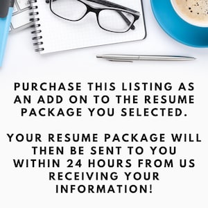 May include: Text on a white background that reads: PURCHASE THIS LISTING AS AN ADD ON TO THE RESUME PACKAGE YOU SELECTED. YOUR RESUME PACKAGE WILL THEN BE SENT TO YOU WITHIN 24 HOURS FROM US RECEIVING YOUR INFORMATION!