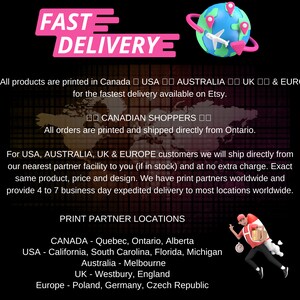 May include: A graphic with the text "FAST DELIVERY" in pink letters. The text "All products are printed in Canada USA AUSTRALIA UK & EUR for the fastest delivery available on Etsy." is below the graphic. The text "I CANADIAN SHOPPERS I All orders are printed and shipped directly from Ontario." is below the first text. The text "For USA, AUSTRALIA, UK & EUROPE customers we will ship directly from our nearest partner facility to you (if in stock) and at no extra charge. Exact same product, price and design. We have print partners worldwide and provide 4 to 7 business day expedited delivery to most locations worldwide." is below the second text. The text "PRINT PARTNER LOCATIONS" is below the third text. The text "CANADA - Quebec, Ontario, Alberta USA - California, South Carolina, Florida, Michigan Australia - Melbourne UK - Westbury, England Europe - Poland, Germany, Czech Republic" is below the fourth text.