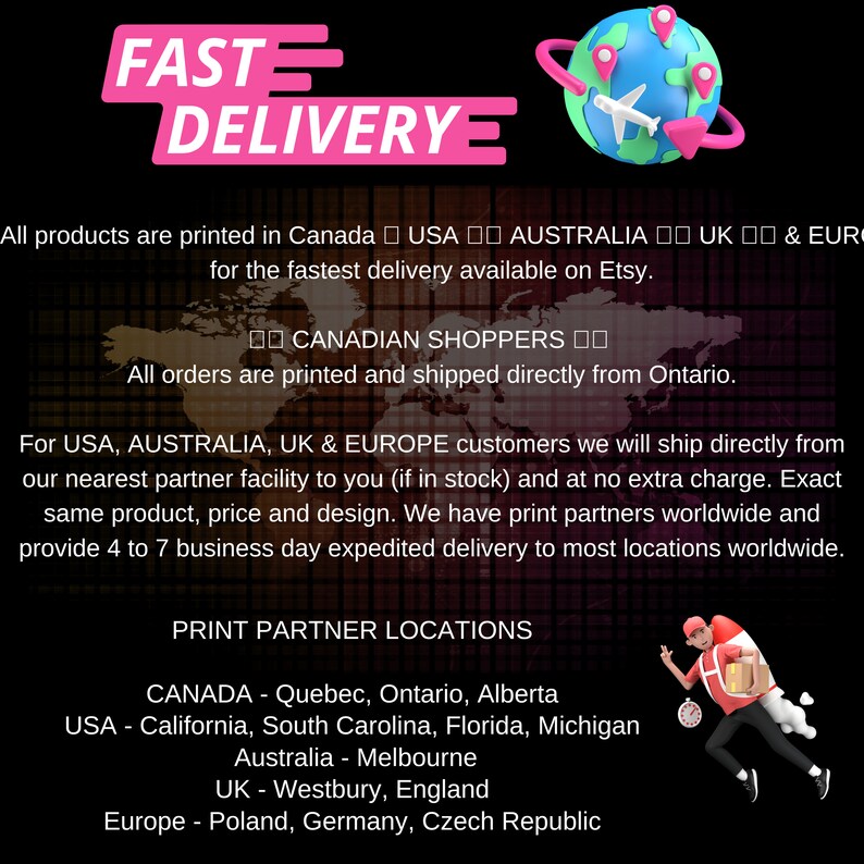 May include: A graphic with the text "FAST DELIVERY" in pink letters. The text "All products are printed in Canada USA AUSTRALIA UK & EUR for the fastest delivery available on Etsy." is below the graphic. The text "I CANADIAN SHOPPERS I All orders are printed and shipped directly from Ontario." is below the first text. The text "For USA, AUSTRALIA, UK & EUROPE customers we will ship directly from our nearest partner facility to you (if in stock) and at no extra charge. Exact same product, price and design. We have print partners worldwide and provide 4 to 7 business day expedited delivery to most locations worldwide." is below the second text. The text "PRINT PARTNER LOCATIONS" is below the third text. The text "CANADA - Quebec, Ontario, Alberta USA - California, South Carolina, Florida, Michigan Australia - Melbourne UK - Westbury, England Europe - Poland, Germany, Czech Republic" is below the fourth text.