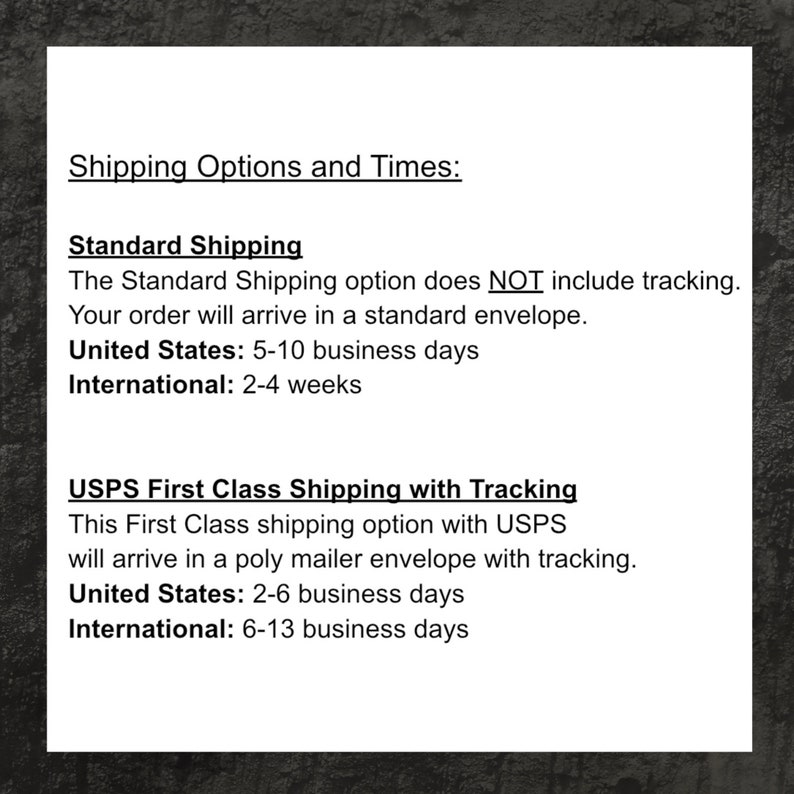 May include: A text-based image outlining shipping options and times for standard and USPS First Class shipping. The Standard Shipping option does NOT include tracking and takes 5-10 business days for delivery within the United States and 2-4 weeks internationally. The USPS First Class Shipping option includes tracking and takes 2-6 business days for delivery within the United States and 6-13 business days internationally.