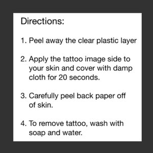 May include: Instructions for applying a temporary tattoo. Peel away the clear plastic layer, apply the tattoo image side to your skin, cover with a damp cloth for 20 seconds, and carefully peel back the paper. To remove the tattoo, wash with soap and water.