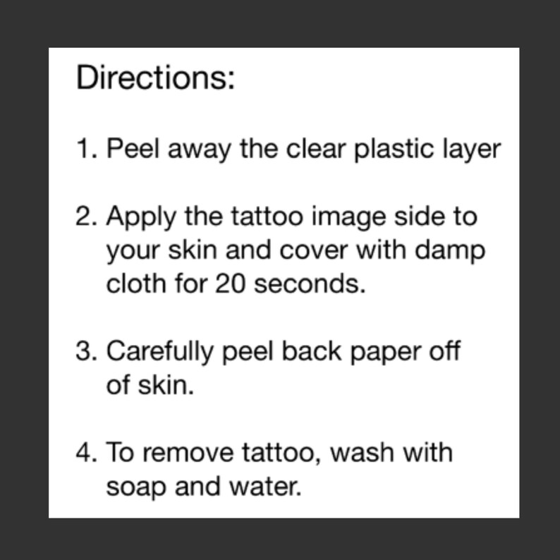 May include: Instructions for applying a temporary tattoo. Peel away the clear plastic layer, apply the tattoo image side to your skin, cover with a damp cloth for 20 seconds, and carefully peel back the paper. To remove the tattoo, wash with soap and water.