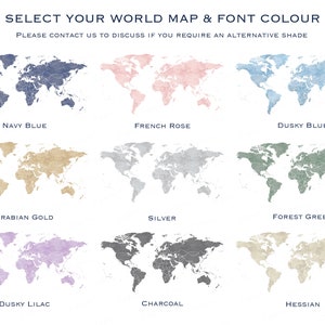 May include: A chart showing nine different world map designs in various colors, including navy blue, French rose, dusky blue, Arabian gold, silver, forest green, dusky lilac, charcoal, and hessian. The text "SELECT YOUR WORLD MAP & FONT COLOUR" is at the top of the chart. The text "PLEASE CONTACT US TO DISCUSS IF YOU REQUIRE AN ALTERNATIVE SHADE" is below the title.