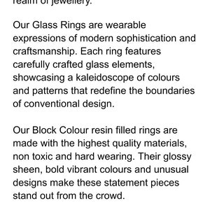 May include: Text describing rings made from glass and resin. The rings are described as featuring modern sophistication and craftsmanship. The text mentions that the rings are made with high quality materials and are non-toxic, hard wearing, and hypoallergenic. The rings are also described as having a glossy sheen, bold vibrant colors, and unusual designs.