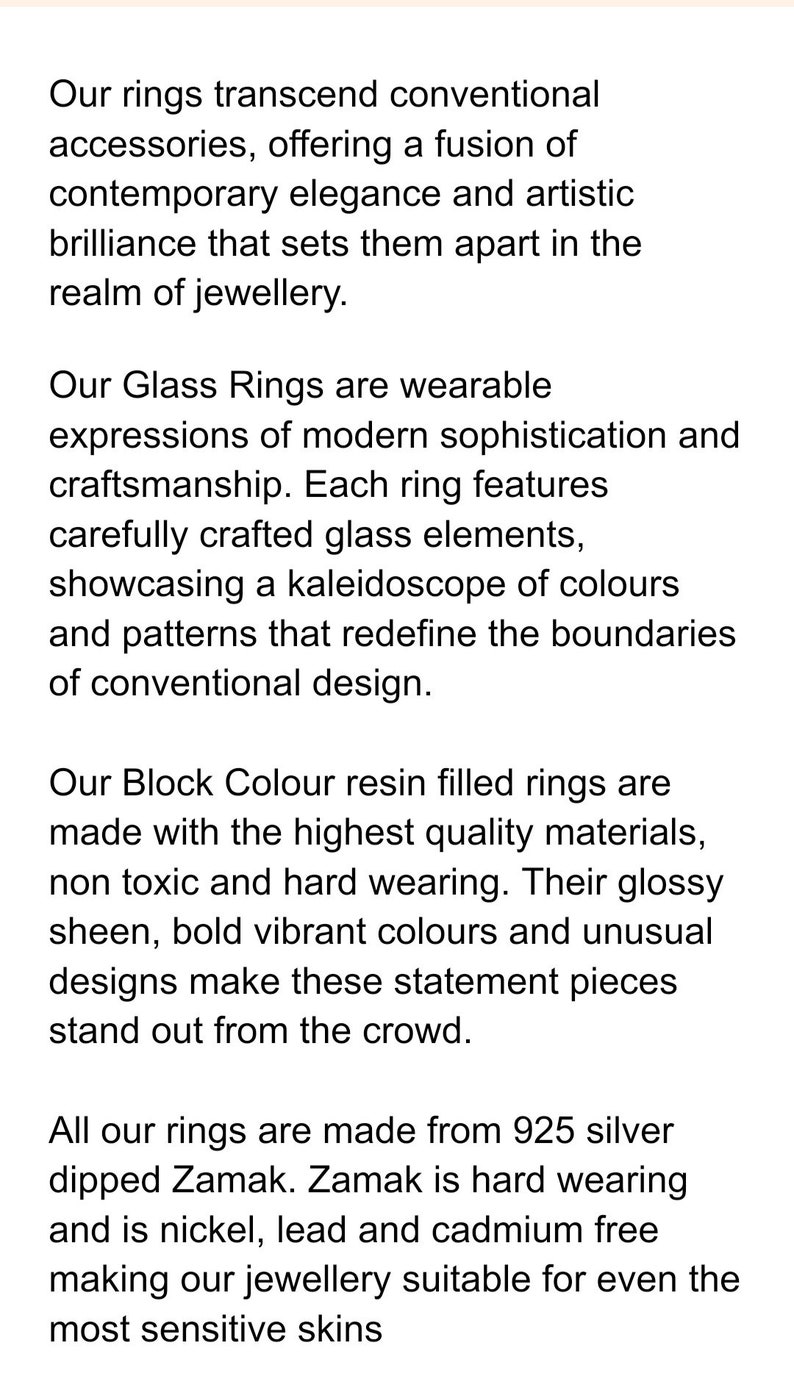 May include: Text describing rings made from glass and resin. The rings are described as featuring modern sophistication and craftsmanship. The text mentions that the rings are made with high quality materials and are non-toxic, hard wearing, and hypoallergenic. The rings are also described as having a glossy sheen, bold vibrant colors, and unusual designs.