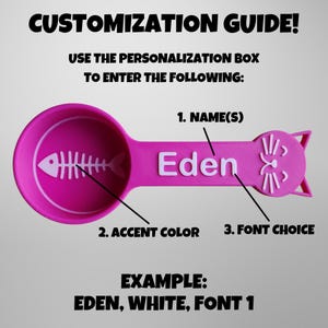 May include: Pink plastic measuring spoon with a cat face on the handle. The spoon has a fishbone design inside and the text "Eden" is printed on the handle. The text "CUSTOMIZATION GUIDE!" is at the top of the image. The text "USE THE PERSONALIZATION BOX TO ENTER THE FOLLOWING: 1. NAME(S) 2. ACCENT COLOR 3. FONT CHOICE EXAMPLE: EDEN, WHITE, FONT 1" is below the spoon.