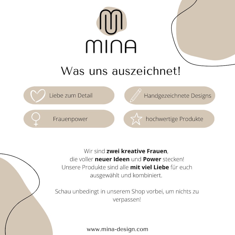 May include: A tan and white graphic with the text "MINA" in black. The text "Was uns auszeichnet!" is also in black. There are four icons with text: a heart with "Liebe zum Detail", a female symbol with "Frauenpower", a pencil with "Handgezeichnete Designs", and a star with "hochwertige Produkte". The text "Wir sind zwei kreative Frauen, die voller neuer Ideen und Power stecken! Unsere Produkte sind alle mit viel Liebe f&uuml;r euch ausgew&auml;hlt und kombiniert. Schau unbedingt in unserem Shop vorbei, um nichts zu verpassen!" is in black. The text "www.mina-design.com" is in black.