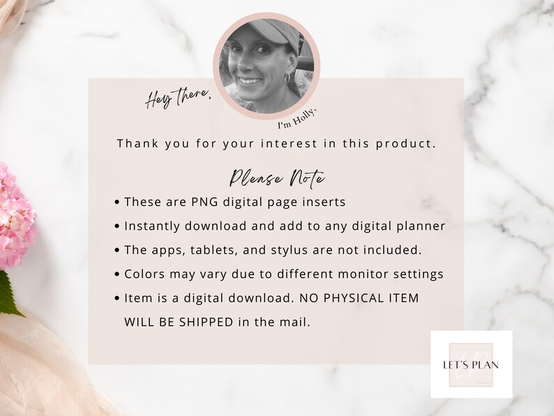 May include: A digital planner page insert with a pink floral design and the text "Hey there. I'm Holly. Thank you for your interest in this product. Please Note: These are PNG digital page inserts. Instantly download and add to any digital planner. The apps, tablets, and stylus are not included. Colors may vary due to different monitor settings. Item is a digital download. NO PHYSICAL ITEM WILL BE SHIPPED in the mail. LET'S PLAN"