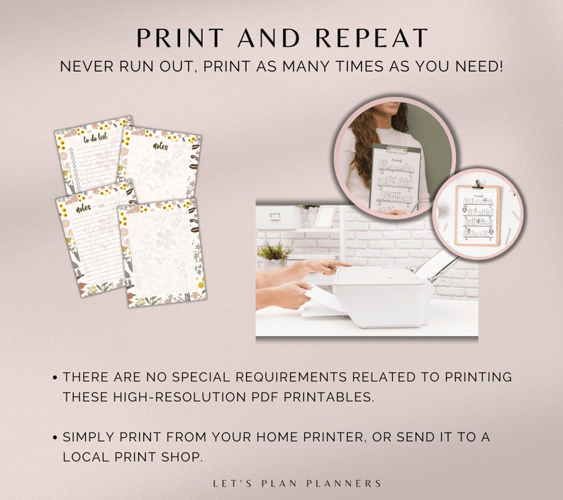 May include: Printable to-do list and notes pages with floral borders. The image shows a printer with a sheet of paper being inserted. The text "PRINT AND REPEAT" is at the top of the image. The text "NEVER RUN OUT, PRINT AS MANY TIMES AS YOU NEED!" is below the title. The text "THERE ARE NO SPECIAL REQUIREMENTS RELATED TO PRINTING THESE HIGH-RESOLUTION PDF PRINTABLES." is in the lower left corner of the image. The text "SIMPLY PRINT FROM YOUR HOME PRINTER, OR SEND IT TO A LOCAL PRINT SHOP." is below the previous text. The text "LET'S PLAN PLANNERS" is at the bottom of the image.