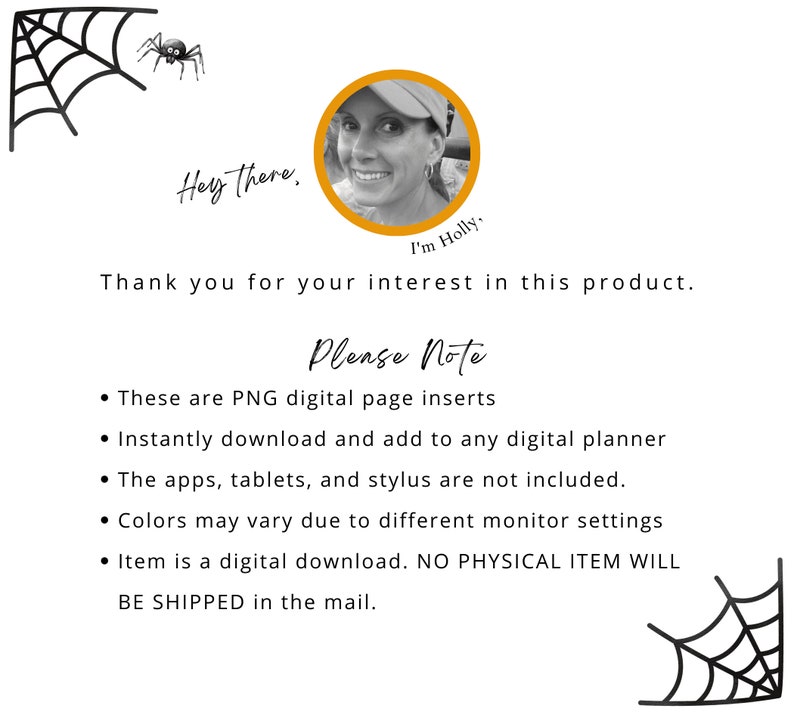 May include: A digital planner page insert with a spider web design. The text reads "Hey there. I'm Holly. Thank you for your interest in this product. Please Note: These are PNG digital page inserts. Instantly download and add to any digital planner. The apps, tablets, and stylus are not included. Colors may vary due to different monitor settings. Item is a digital download. NO PHYSICAL ITEM WILL BE SHIPPED in the mail."