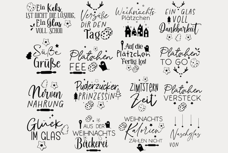 May include: Black and white illustrations of various Christmas cookie-themed sayings. Some of the sayings include "Ein Keks ist nicht die L&ouml;sung", "Verg&uuml;&szlig;e dir den Tag", "Weihnachts Pl&auml;tzchen", "Ein Glas voll Dankbarkeit", "S&uuml;&szlig;e Gr&uuml;&szlig;e", "Pl&auml;tzchen Fee", "Auf die Pl&auml;tzchen Fertig. Lost", "Pl&auml;tzchen To Go", "Nerven Nahrung", "Puderzucker Prinzessin", "Zimstern Zeit", "Pl&auml;tzchen Versteck", "Gl&uuml;ck im Glas", "Aus der Weihnachts B&auml;ckerei", "Weihnachts Kalorien Z&auml;hlen nicht", "Naschglas von".