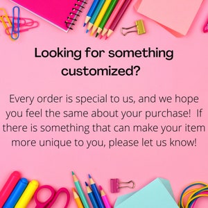 May include: A pink background with the text "Looking for something customized?" and the text "Every order is special to us, and we hope you feel the same about your purchase! If there is something that can make your item more unique to you, please let us know!"  The image also includes various school supplies such as pencils, crayons, scissors, paper clips, and a notebook.