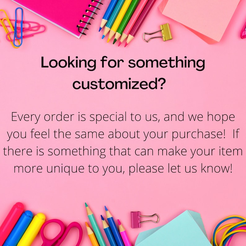 May include: A pink background with the text "Looking for something customized?" and the text "Every order is special to us, and we hope you feel the same about your purchase! If there is something that can make your item more unique to you, please let us know!"  The image also includes various school supplies such as pencils, crayons, scissors, paper clips, and a notebook.