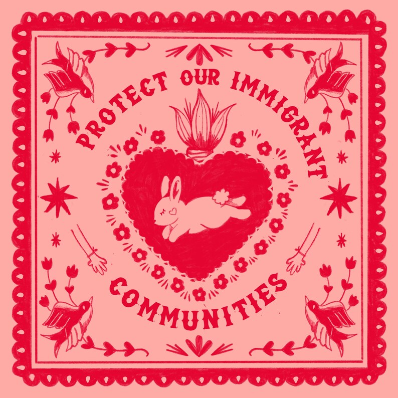 May include: A square, red and pink illustration with the text "PROTECT OUR IMMIGRANT COMMUNITIES." The design features a heart with a rabbit, flowers, birds, stars, and arms with bracelets. The border has a scalloped edge.