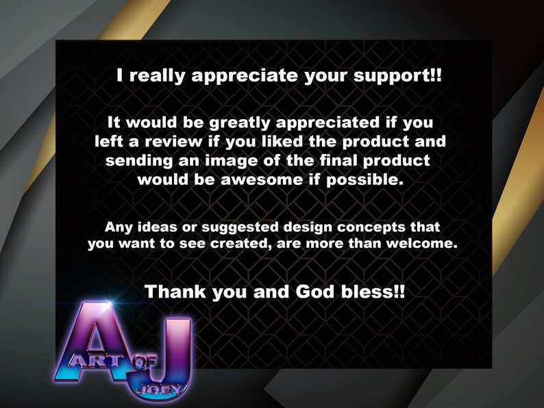 May include: A black and gold background with a message that reads "I really appreciate your support!! It would be greatly appreciated if you left a review if you liked the product and sending an image of the final product would be awesome if possible. Any ideas or suggested design concepts that you want to see created, are more than welcome. Thank you and God bless!!" with a logo that reads "Art of Joey" in a purple and blue colour scheme.