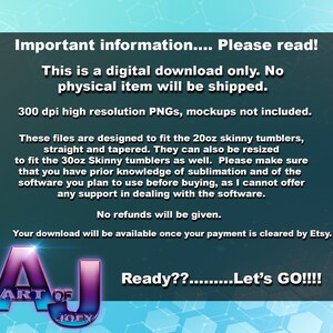 May include: A digital download graphic design for a 20oz or 30oz skinny tumbler. The text reads "Important information... Please read! This is a digital download only. No physical item will be shipped. 300 dpi high resolution PNGs, mockups not included. These files are designed to fit the 20oz skinny tumblers, straight and tapered. They can also be resized to fit the 30oz Skinny tumblers as well. Please make sure that you have prior knowledge of sublimation and of the software you plan to use before buying, as I cannot offer any support in dealing with the software. No refunds will be given. Your download will be available once your payment is cleared by Etsy. Ready??.........Let's GO!!!!"