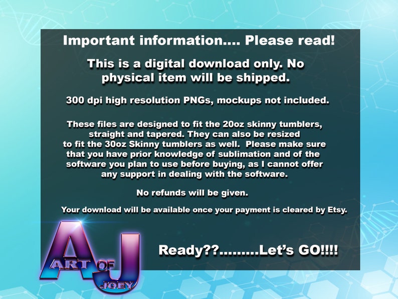 May include: A digital download graphic design for a 20oz or 30oz skinny tumbler. The text reads "Important information... Please read! This is a digital download only. No physical item will be shipped. 300 dpi high resolution PNGs, mockups not included. These files are designed to fit the 20oz skinny tumblers, straight and tapered. They can also be resized to fit the 30oz Skinny tumblers as well. Please make sure that you have prior knowledge of sublimation and of the software you plan to use before buying, as I cannot offer any support in dealing with the software. No refunds will be given. Your download will be available once your payment is cleared by Etsy. Ready??.........Let's GO!!!!"
