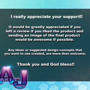 May include: A teal blue background with white text that reads "I really appreciate your support!! It would be greatly appreciated if you left a review if you liked the product and sending an image of the final product would be awesome if possible. Any ideas or suggested design concepts that you want to see created, are more than welcome. Thank you and God bless!!" with a purple and blue logo that reads "ART OF JOEY" at the bottom.