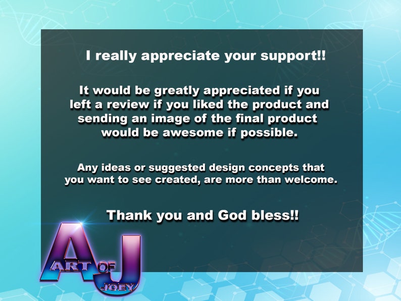 May include: A teal blue background with white text that reads "I really appreciate your support!! It would be greatly appreciated if you left a review if you liked the product and sending an image of the final product would be awesome if possible. Any ideas or suggested design concepts that you want to see created, are more than welcome. Thank you and God bless!!" with a purple and blue logo that reads "ART OF JOEY" at the bottom.