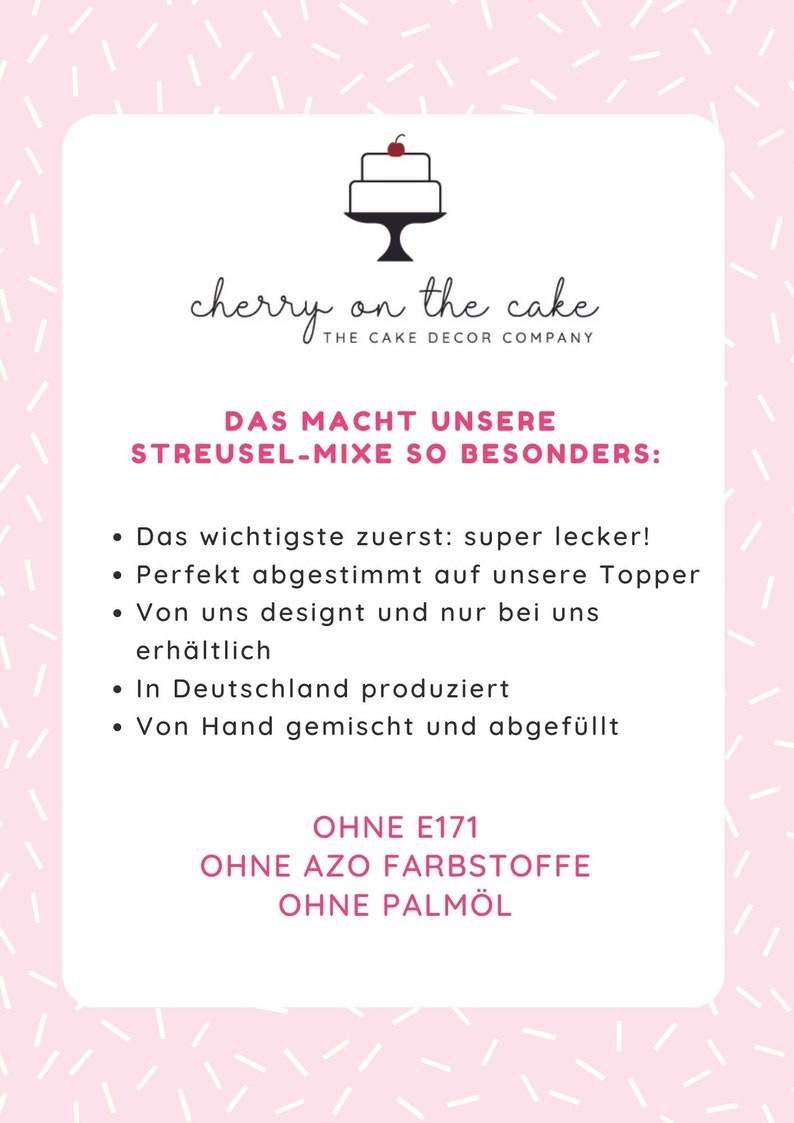 May include: A pink and white graphic with the text "cherry on the cake" and "THE CAKE DECOR COMPANY". The text "DAS MACHT UNSERE STREUSEL-MIXE SO BESONDERS:" is also included. The graphic lists the following features: "super lecker!", "Perfekt abgestimmt auf unsere Topper", "Von uns designt und nur bei uns erh&auml;ltlich", "In Deutschland produziert", "Von Hand gemischt und abgef&uuml;llt", "OHNE E171", "OHNE AZO FARBSTOFFE", "OHNE PALM&Ouml;L".