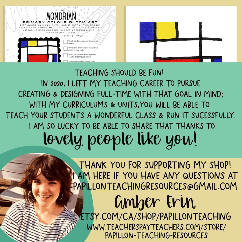 May include: A colourful abstract painting in the style of Piet Mondrian, with red, yellow, blue, and black squares. The text "MONDRIAN PRIMARY COLOUR BLOCK ART" is at the top of the image. The text "TEACHING SHOULD BE FUN!" is at the bottom of the image. The text "IN 2020, I LEFT MY TEACHING CAREER TO PURSUE CREATING & DESIGNING FULL-TIME WITH THAT GOAL IN MIND: WITH MY CURRICULUMS & UNITS, YOU WILL BE ABLE TO TEACH YOUR STUDENTS A WONDERFUL CLASS & RUN IT SUCCESSFULLY. I AM SO LUCKY TO BE ABLE TO SHARE THAT THANKS TO lovely people like you!" is in the middle of the image. The text "THANK YOU FOR SUPPORTING MY SHOP! I AM HERE IF YOU HAVE ANY QUESTIONS AT PAPILLONTEACHINGRESOURCES@GMAIL.COM Amber Erin ETSY.COM/CA/SHOP/PAPILLONTEACHING WWW.TEACHERSPAYTEACHERS.COM/STORE/ PAPILLON-TEACHING-RESOURCES" is at the bottom of the image.