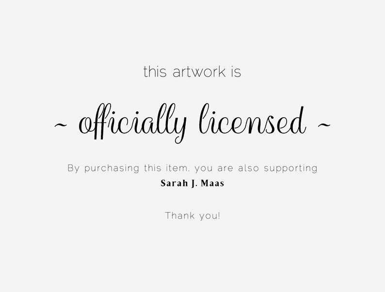 May include: A light gray background with black text that reads "this artwork is - officially licensed - By purchasing this item, you are also supporting Sarah J. Maas Thank you!"