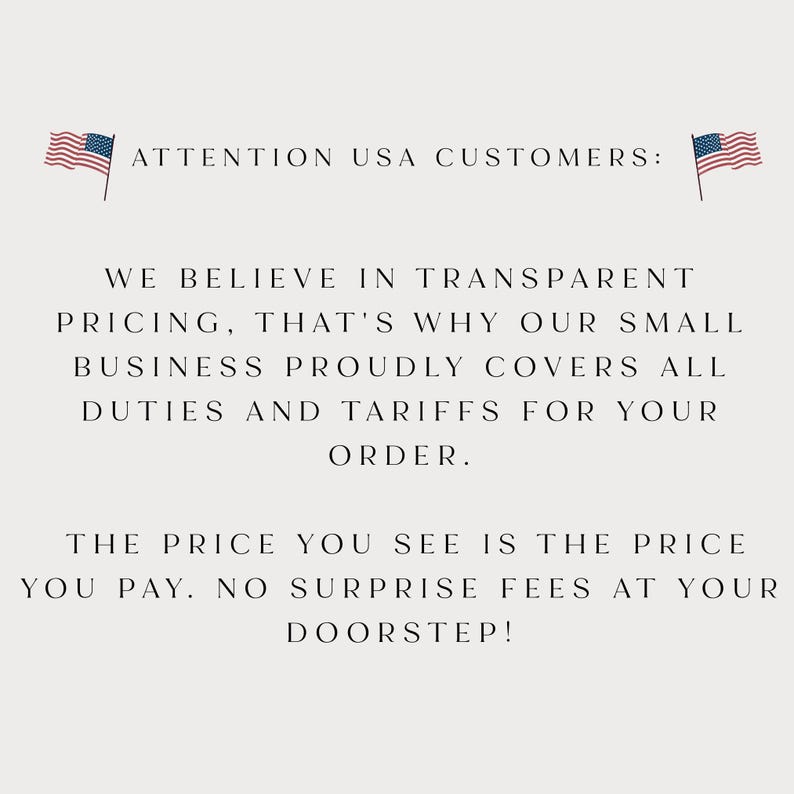 May include: A white informational graphic featuring two small American flag icons at the top corners. The text reads: ATTENTION USA CUSTOMERS: WE BELIEVE IN TRANSPARENT PRICING, THAT'S WHY OUR SMALL BUSINESS PROUDLY COVERS ALL DUTIES AND TARIFFS FOR YOUR ORDER. THE PRICE YOU SEE IS THE PRICE YOU PAY. NO SURPRISE FEES AT YOUR DOORSTEP!