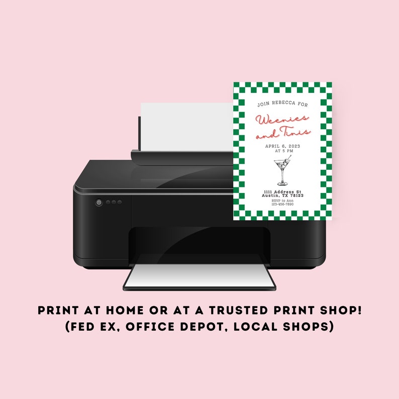 May include: A black and white printer with a green and white invitation card in the paper tray. The invitation card says "Join Rebecca for Weenies and Tinis" with the date and time of the event. The text below the invitation says "Print at home or at a trusted print shop! (FedEx, Office Depot, Local Shops)"
