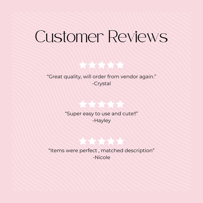May include: Customer reviews for a product with five-star ratings. The reviews say "Great quality, will order from vendor again." -Crystal, "Super easy to use and cute!!" -Hayley, and "Items were perfect, matched description" -Nicole.