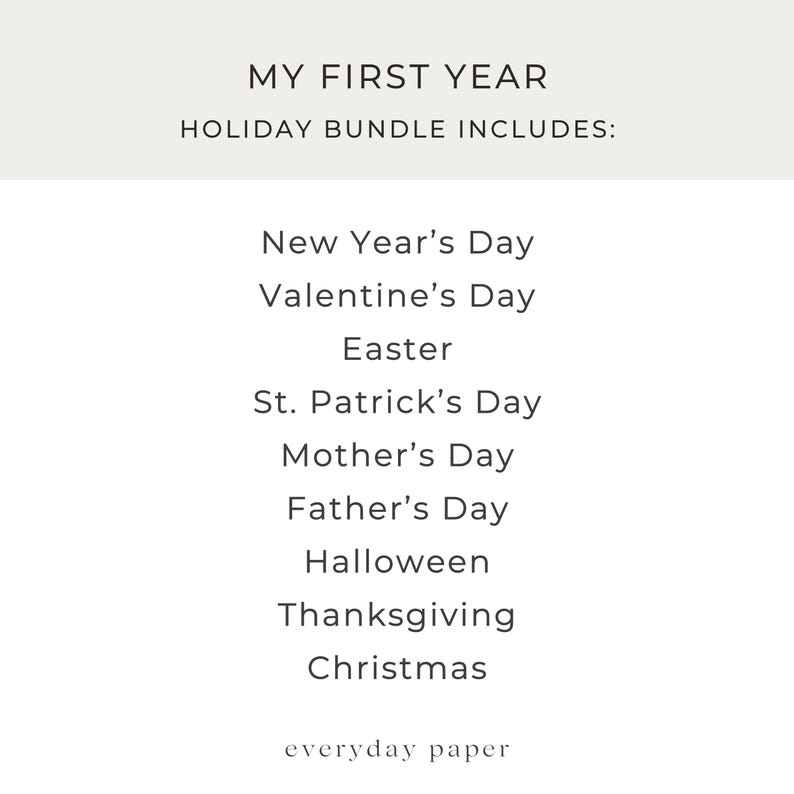 May include: A white background with the text "MY FIRST YEAR" and "HOLIDAY BUNDLE INCLUDES:" in a black font. Below, a list of holidays: New Year's Day, Valentine's Day, Easter, St. Patrick's Day, Mother's Day, Father's Day, Halloween, Thanksgiving, and Christmas. The text "everyday paper" is at the bottom.