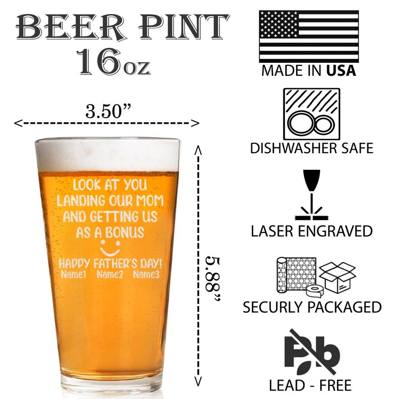 May include: A 16-ounce beer pint glass with a humorous message that reads "Look at you landing our mom and getting us as a bonus. Happy Father's Day! Name1 Name2 Name3". The glass is 3.5 inches wide and 5.88 inches tall. It is dishwasher safe, laser engraved, and lead-free.