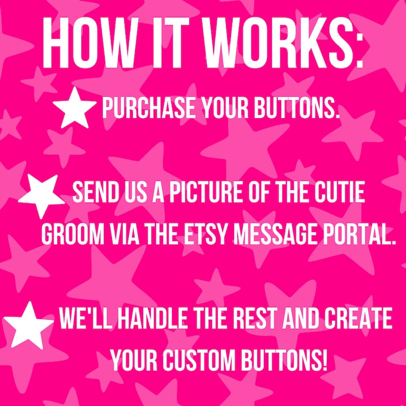 May include: Pink background with white stars and text that reads "HOW IT WORKS:"  "PURCHASE YOUR BUTTONS."  "SEND US A PICTURE OF THE CUTIE GROOM VIA THE ETSY MESSAGE PORTAL."  "WE'LL HANDLE THE REST AND CREATE YOUR CUSTOM BUTTONS!"