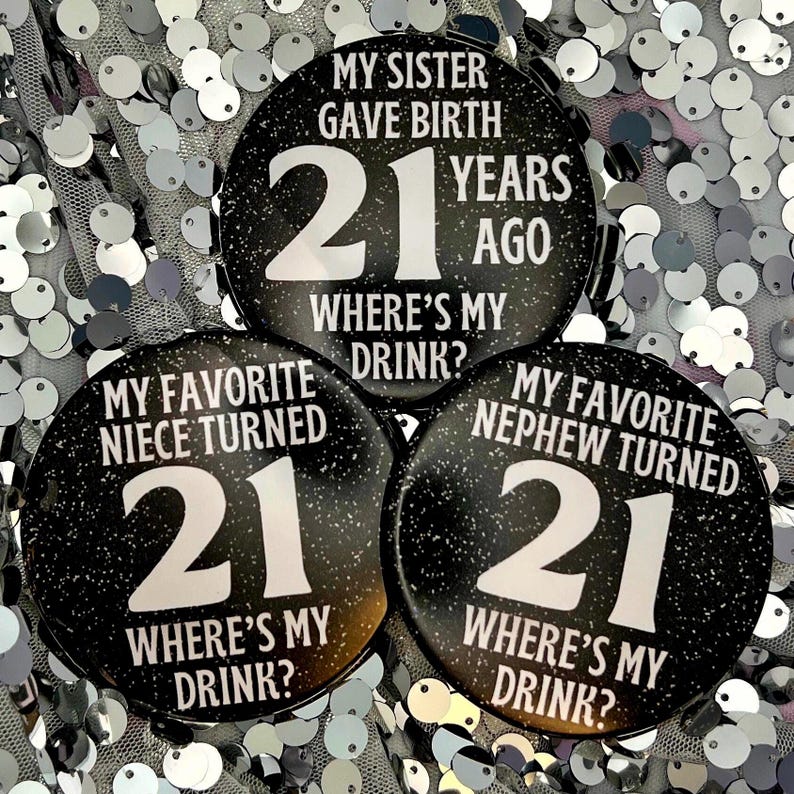 May include: Three black and white round buttons with glitter. Each button has the number 21 and the text "Where's my drink?" The top button says "My sister gave birth 21 years ago". The left button says "My favorite niece turned 21". The right button says "My favorite nephew turned 21".