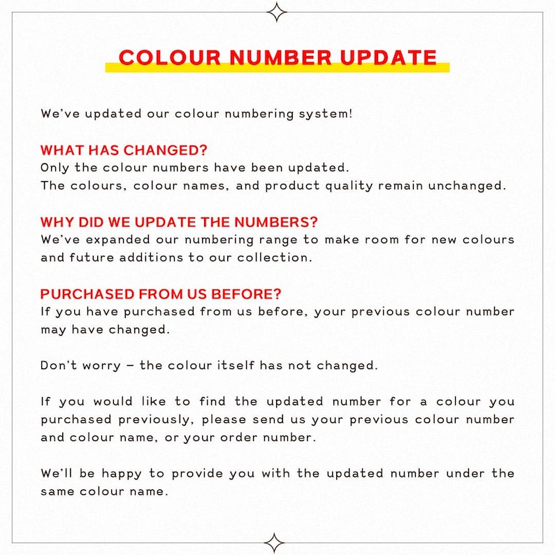 May include: A white informational sign with black text and red headings. The text reads: COLOUR NUMBER UPDATE. We've updated our colour numbering system! WHAT HAS CHANGED? Only the colour numbers have been updated. The colours, colour names, and product quality remain unchanged. WHY DID WE UPDATE THE NUMBERS? We've expanded our numbering range to make room for new colours and future additions to our collection. PURCHASED FROM US BEFORE? If you have purchased from us before, your previous colour number may have changed.