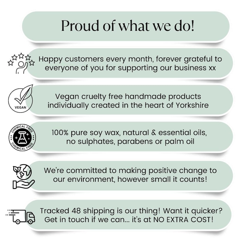 May include: Green and white graphic with text that reads "Proud of what we do!" and lists reasons why the business is proud. The text includes "Happy customers every month, forever grateful to everyone of you for supporting our business xx", "Vegan cruelty free handmade products individually created in the heart of Yorkshire", "100% pure soy wax, natural & essential oils, no sulphates, parabens or palm oil", "We're committed to making positive change to our environment, however small it counts!" and "Tracked 48 shipping is our thing! Want it quicker? Get in touch if we can... it's at NO EXTRA COST!"