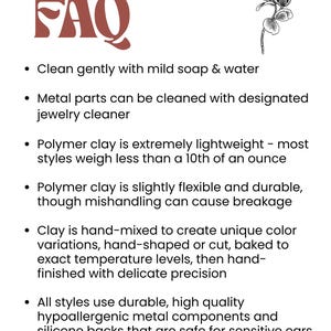 May include: FAQ about polymer clay earrings. Clean gently with mild soap and water. Metal parts can be cleaned with jewellery cleaner. Polymer clay is extremely lightweight, flexible, and durable. Clay is hand-mixed, hand-shaped, or cut, baked to exact temperature levels, then hand-finished with delicate precision. All styles use durable, high-quality hypoallergenic metal components and silicone backs that are safe for sensitive ears.